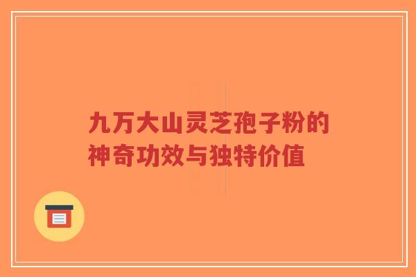 九万大山灵芝孢子粉的神奇功效与独特价值
