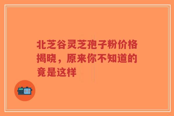 北芝谷灵芝孢子粉价格揭晓，原来你不知道的竟是这样