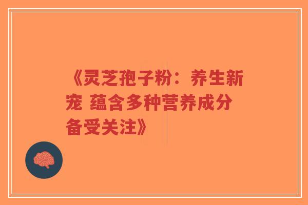 《灵芝孢子粉：养生新宠 蕴含多种营养成分备受关注》