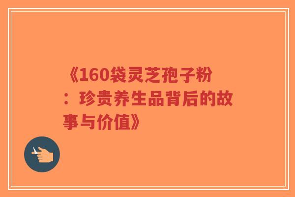 《160袋灵芝孢子粉：珍贵养生品背后的故事与价值》