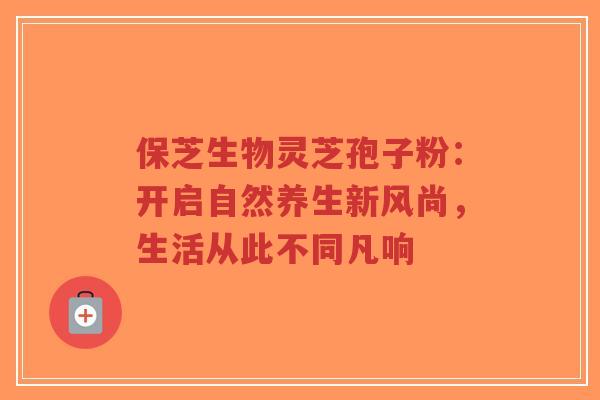 保芝生物灵芝孢子粉：开启自然养生新风尚，生活从此不同凡响