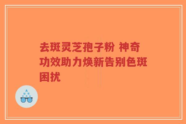 去斑灵芝孢子粉 神奇功效助力焕新告别色斑困扰