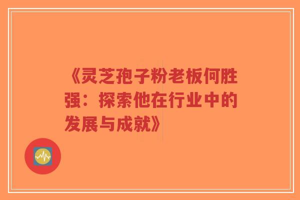 《灵芝孢子粉老板何胜强：探索他在行业中的发展与成就》