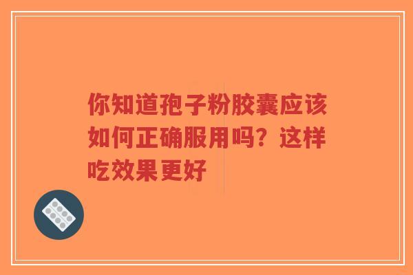 你知道孢子粉胶囊应该如何正确服用吗？这样吃效果更好