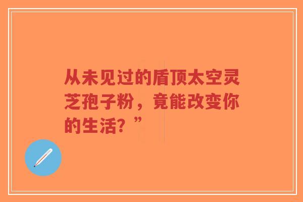 从未见过的盾顶太空灵芝孢子粉，竟能改变你的生活？”