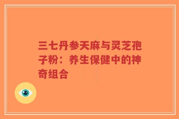 三七丹参天麻与灵芝孢子粉：养生保健中的神奇组合
