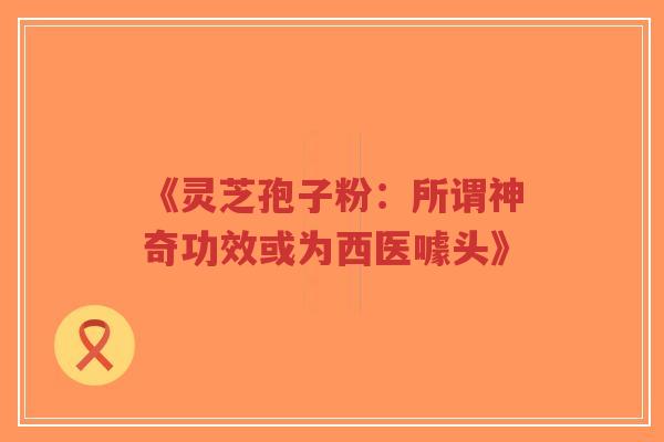 《灵芝孢子粉：所谓神奇功效或为西医噱头》