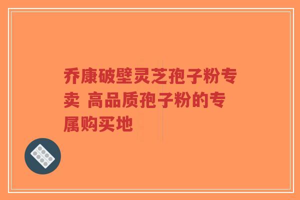 乔康破壁灵芝孢子粉专卖 高品质孢子粉的专属购买地