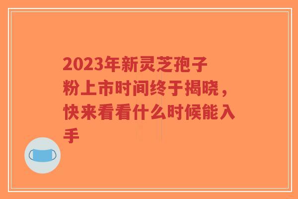 2023年新灵芝孢子粉上市时间终于揭晓，快来看看什么时候能入手