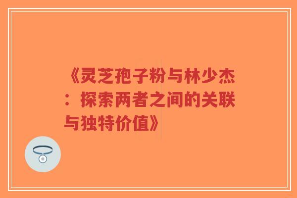 《灵芝孢子粉与林少杰：探索两者之间的关联与独特价值》