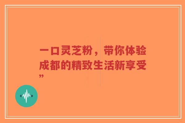 一口灵芝粉，带你体验成都的精致生活新享受”