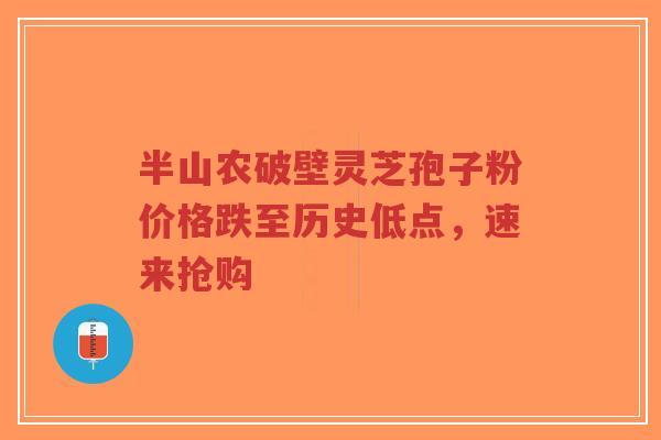 半山农破壁灵芝孢子粉价格跌至历史低点，速来抢购