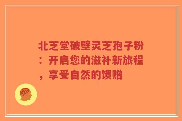 北芝堂破壁灵芝孢子粉：开启您的滋补新旅程，享受自然的馈赠