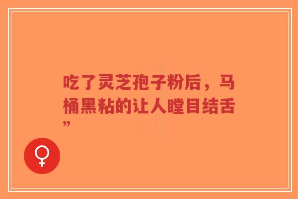 吃了灵芝孢子粉后，马桶黑粘的让人瞠目结舌”