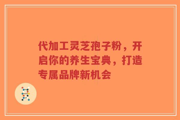 代加工灵芝孢子粉，开启你的养生宝典，打造专属品牌新机会