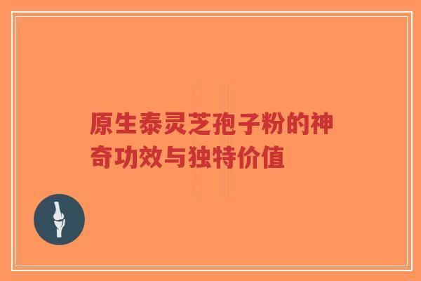 原生泰灵芝孢子粉的神奇功效与独特价值