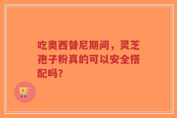 吃奥西替尼期间，灵芝孢子粉真的可以安全搭配吗？