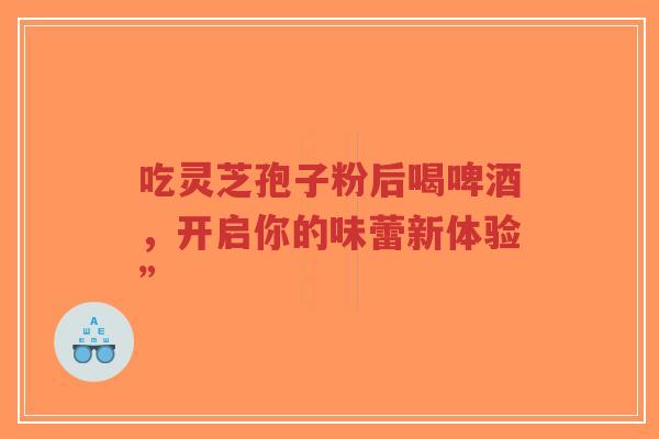 吃灵芝孢子粉后喝啤酒，开启你的味蕾新体验”