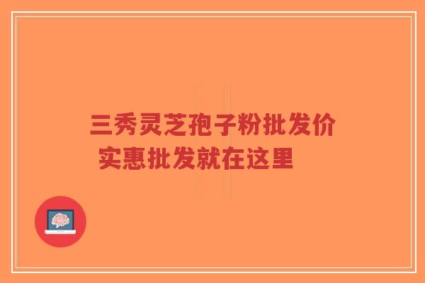 三秀灵芝孢子粉批发价 实惠批发就在这里