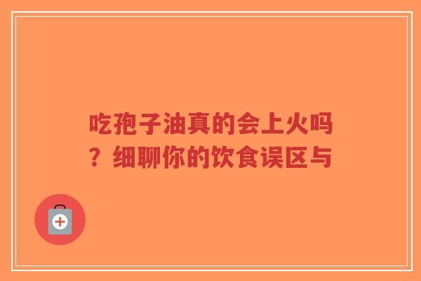 吃孢子油真的会上火吗？细聊你的饮食误区与