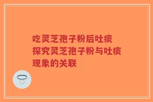 吃灵芝孢子粉后吐痰 探究灵芝孢子粉与吐痰现象的关联