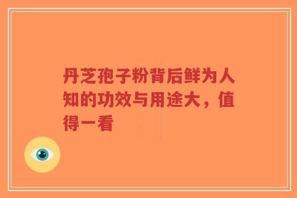 丹芝孢子粉背后鲜为人知的功效与用途大，值得一看