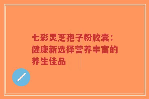 七彩灵芝孢子粉胶囊：健康新选择营养丰富的养生佳品