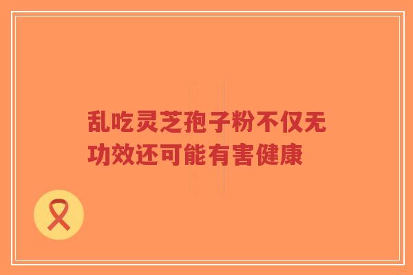 乱吃灵芝孢子粉不仅无功效还可能有害健康
