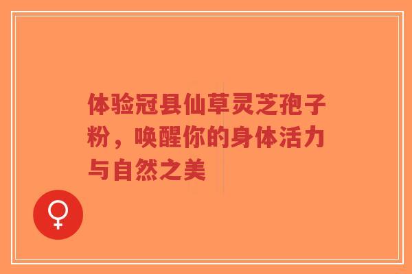 体验冠县仙草灵芝孢子粉，唤醒你的身体活力与自然之美