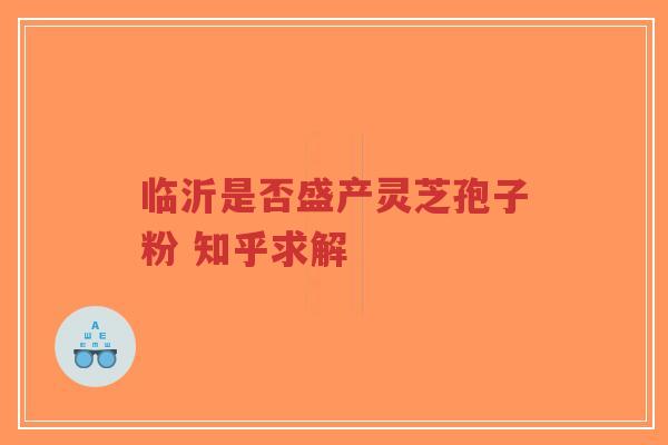 临沂是否盛产灵芝孢子粉 知乎求解