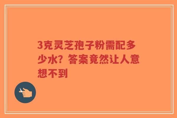 3克灵芝孢子粉需配多少水？答案竟然让人意想不到