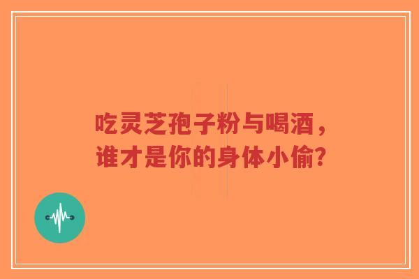 吃灵芝孢子粉与喝酒，谁才是你的身体小偷？