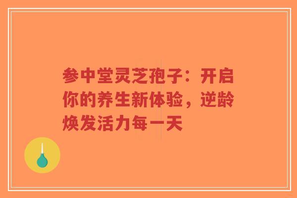 参中堂灵芝孢子：开启你的养生新体验，逆龄焕发活力每一天