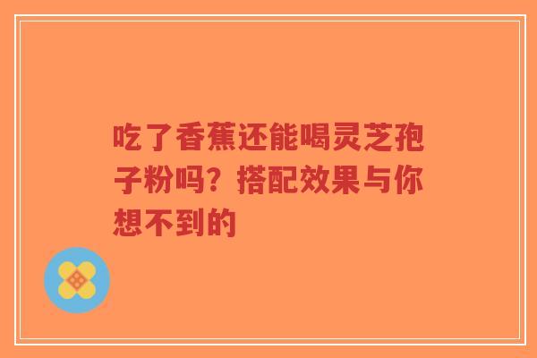 吃了香蕉还能喝灵芝孢子粉吗？搭配效果与你想不到的