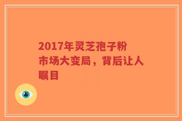 2017年灵芝孢子粉市场大变局，背后让人瞩目