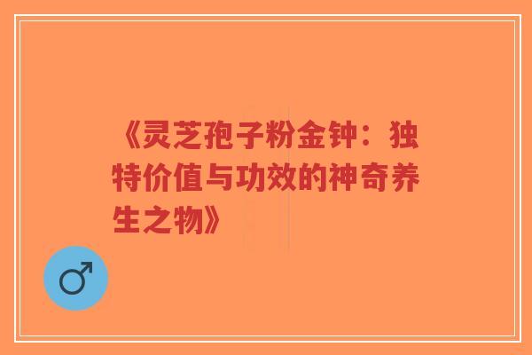 《灵芝孢子粉金钟：独特价值与功效的神奇养生之物》