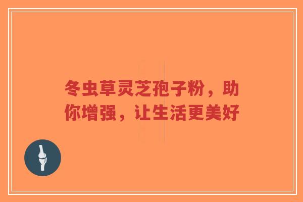 冬虫草灵芝孢子粉，助你增强，让生活更美好
