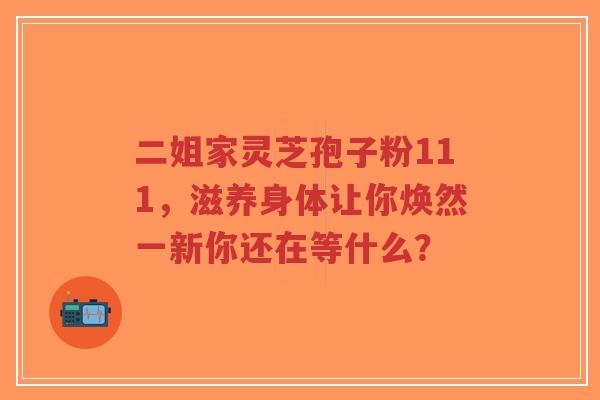 二姐家灵芝孢子粉111，滋养身体让你焕然一新你还在等什么？