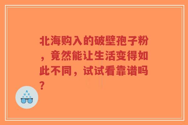 北海购入的破壁孢子粉，竟然能让生活变得如此不同，试试看靠谱吗？