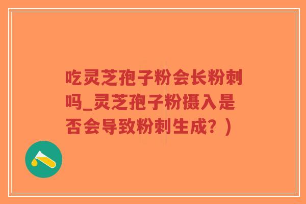 吃灵芝孢子粉会长粉刺吗_灵芝孢子粉摄入是否会导致粉刺生成？)
