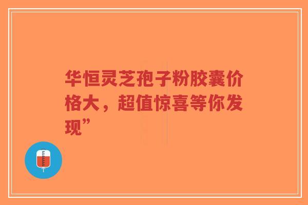 华恒灵芝孢子粉胶囊价格大，超值惊喜等你发现”