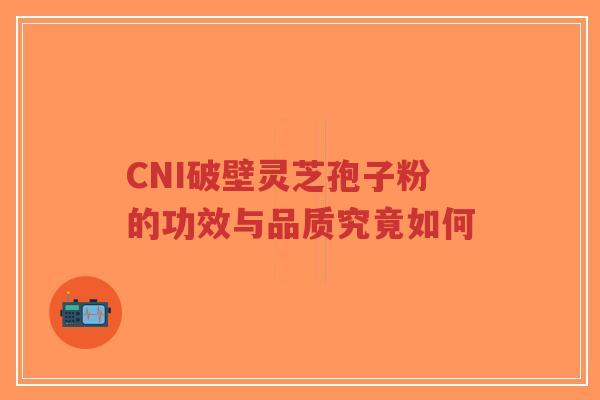 CNI破壁灵芝孢子粉的功效与品质究竟如何