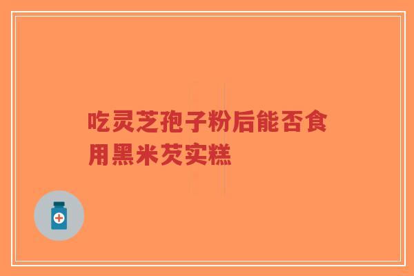 吃灵芝孢子粉后能否食用黑米芡实糕