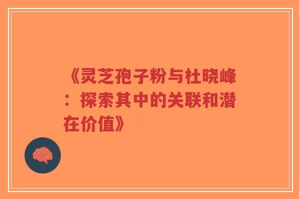 《灵芝孢子粉与杜晓峰：探索其中的关联和潜在价值》