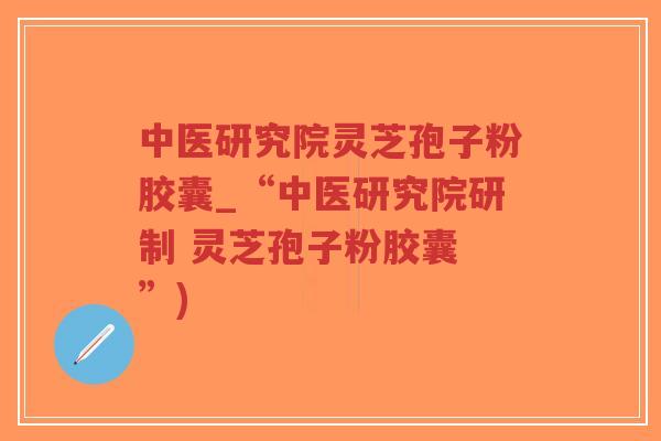中医研究院灵芝孢子粉胶囊_“中医研究院研制 灵芝孢子粉胶囊 ”)
