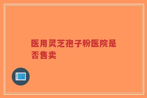 医用灵芝孢子粉医院是否售卖