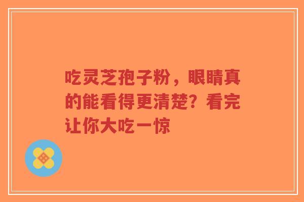 吃灵芝孢子粉，眼睛真的能看得更清楚？看完让你大吃一惊