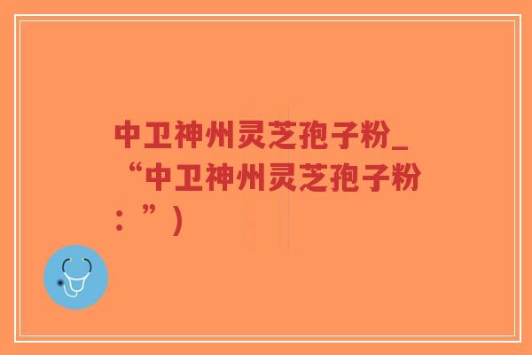 中卫神州灵芝孢子粉_“中卫神州灵芝孢子粉：”)