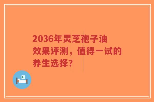 2036年灵芝孢子油效果评测，值得一试的养生选择？