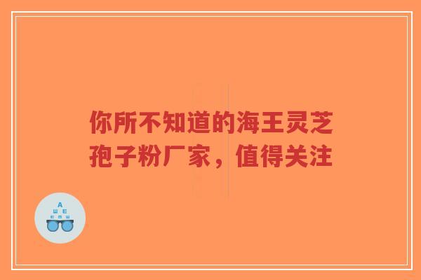 你所不知道的海王灵芝孢子粉厂家，值得关注